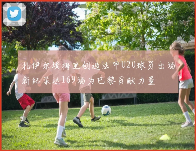 扎伊尔埃梅里创造法甲U20球员出场新纪录达169场为巴黎贡献力量