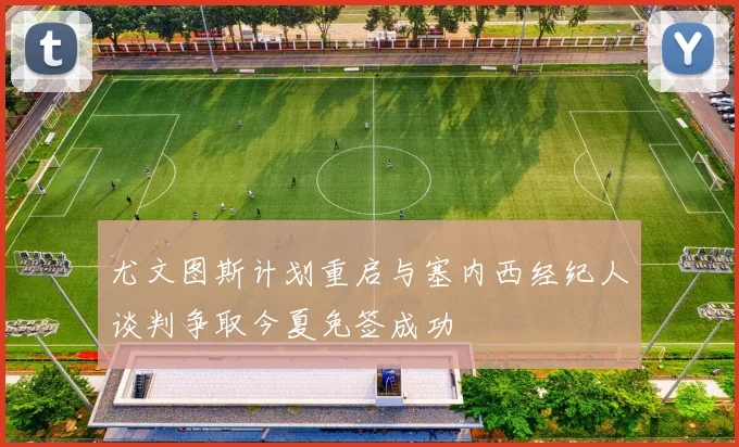 尤文图斯计划重启与塞内西经纪人谈判争取今夏免签成功