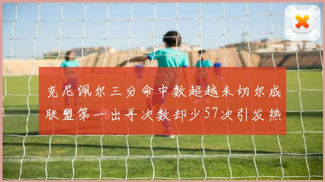 克尼佩尔三分命中数超越米切尔成联盟第一出手次数却少57次引发热议