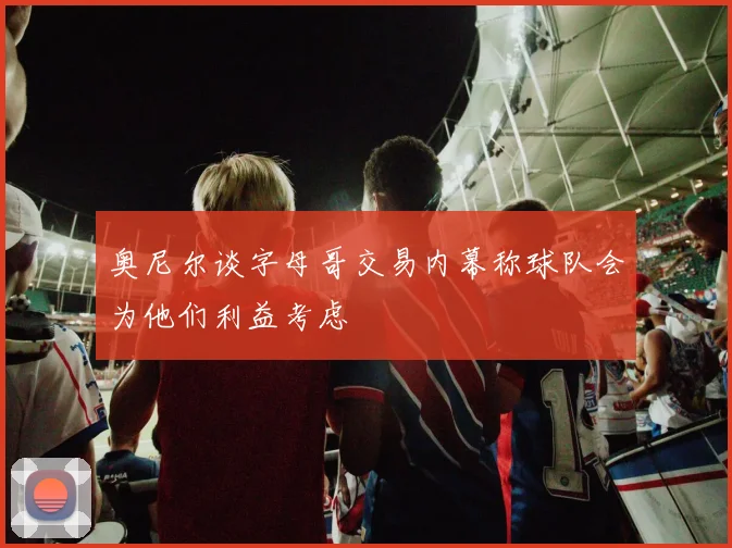 奥尼尔谈字母哥交易内幕称球队会为他们利益考虑