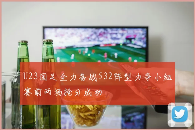 U23国足全力备战532阵型力争小组赛前两场抢分成功