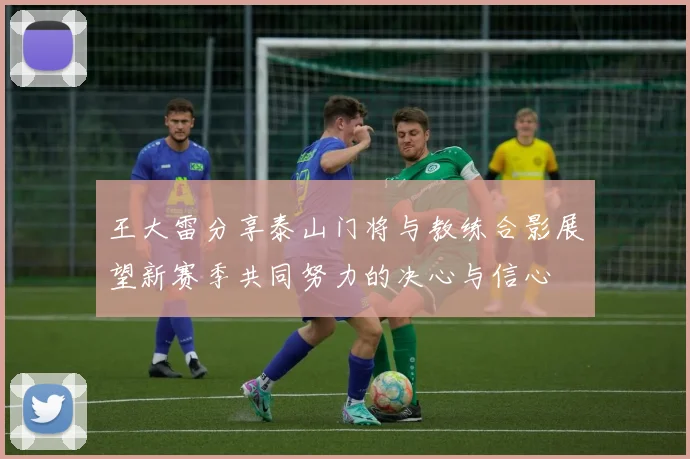 王大雷分享泰山门将与教练合影展望新赛季共同努力的决心与信心