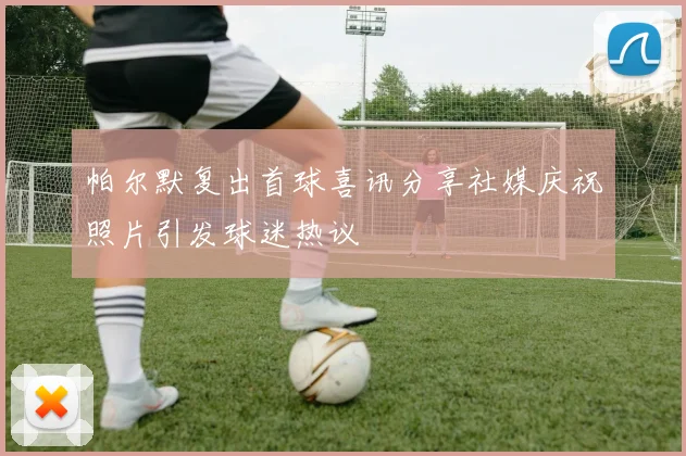 帕尔默复出首球喜讯分享社媒庆祝照片引发球迷热议