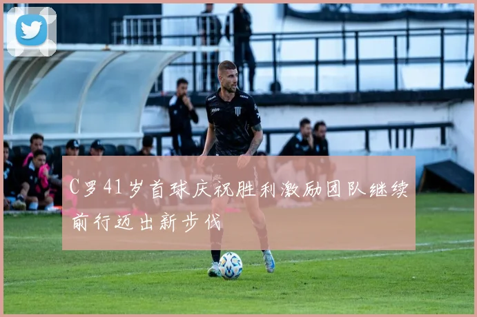C罗41岁首球庆祝胜利激励团队继续前行迈出新步伐