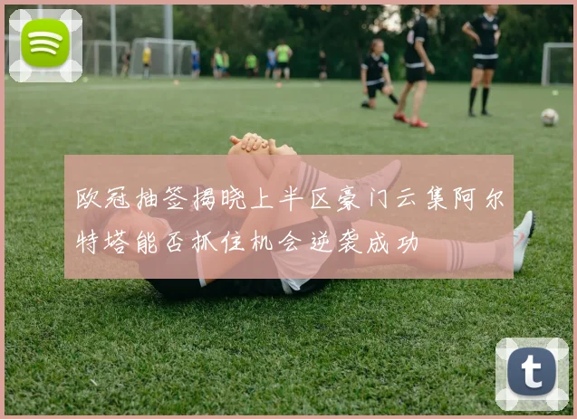 欧冠抽签揭晓上半区豪门云集阿尔特塔能否抓住机会逆袭成功