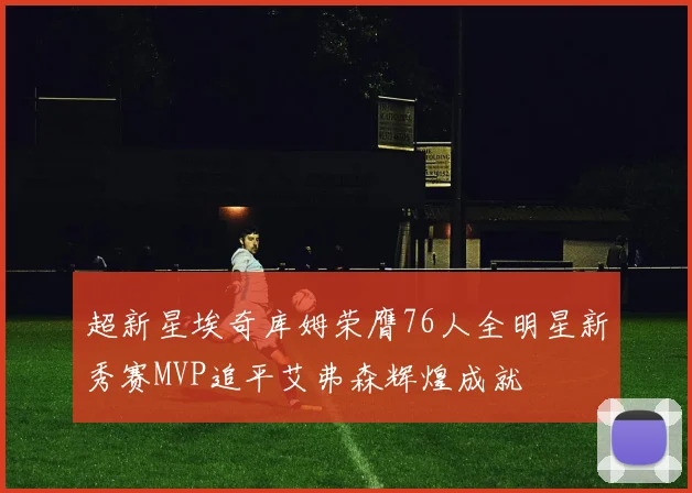 超新星埃奇库姆荣膺76人全明星新秀赛MVP追平艾弗森辉煌成就