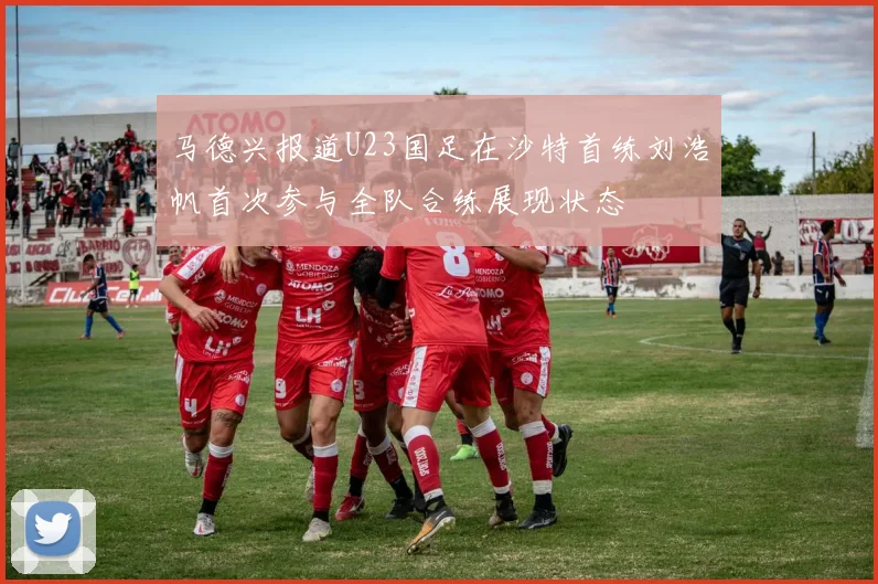 马德兴报道U23国足在沙特首练刘浩帆首次参与全队合练展现状态