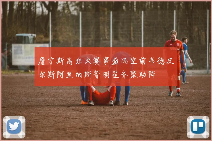 詹宁斯高尔夫赛事盛况空前韦德皮尔斯阿里纳斯等明星齐聚助阵