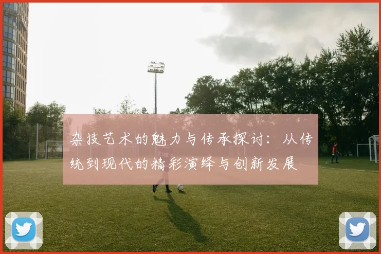 杂技艺术的魅力与传承探讨：从传统到现代的精彩演绎与创新发展
