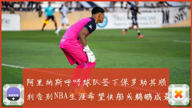 阿里纳斯呼吁球队签下保罗助其顺利告别NBA生涯希望快船或鹈鹕成最佳选择