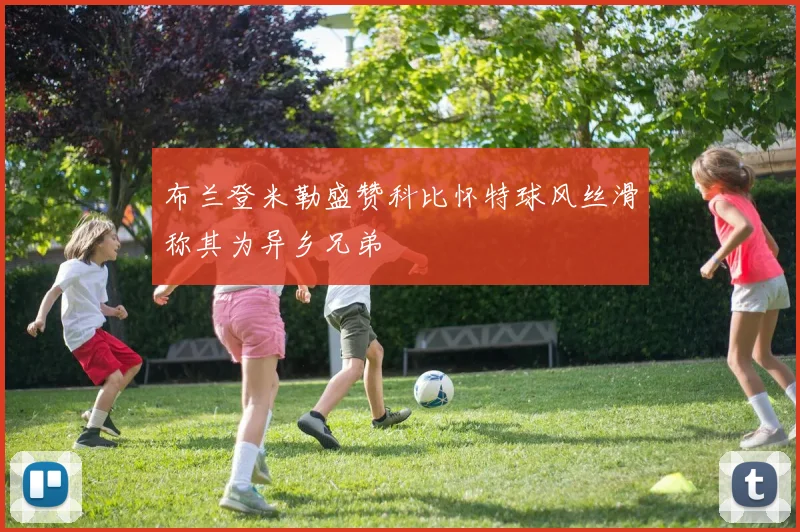 布兰登米勒盛赞科比怀特球风丝滑称其为异乡兄弟