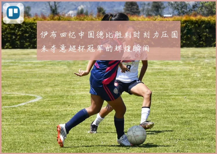 伊布回忆中国德比胜利时刻力压国米夺意超杯冠军的辉煌瞬间