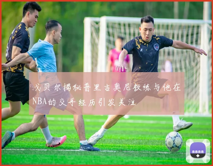 戈贝尔揭秘普里吉奥尼教练与他在NBA的交手经历引发关注