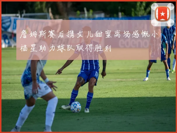 詹姆斯赛后携女儿甜蜜离场感慨小福星助力球队取得胜利
