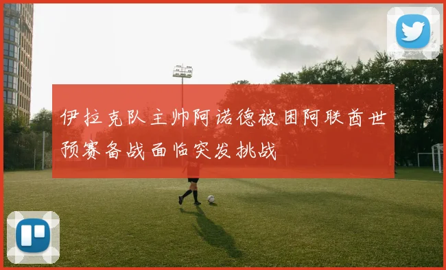 伊拉克队主帅阿诺德被困阿联酋世预赛备战面临突发挑战