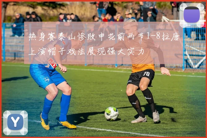 热身赛泰山惨败申花前两节1-8拉唐上演帽子戏法展现强大实力