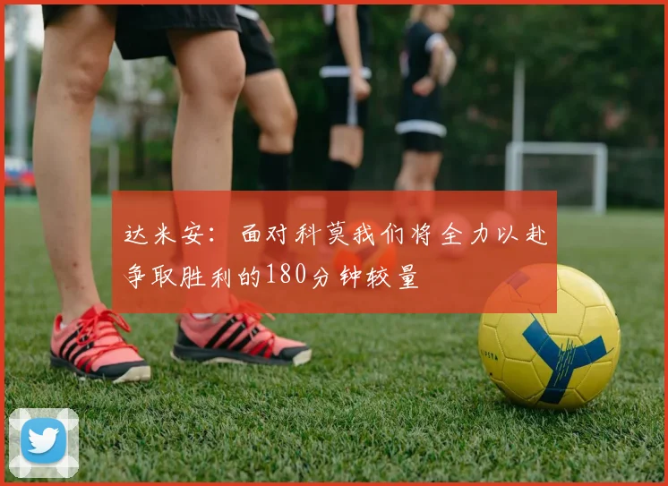 达米安：面对科莫我们将全力以赴争取胜利的180分钟较量