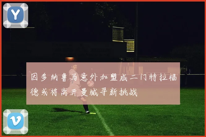 因多纳鲁马意外加盟成二门特拉福德或将离开曼城寻新挑战