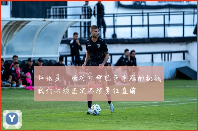 评论员：面对阻碍巴萨夺冠的挑战我们必须坚定不移勇往直前