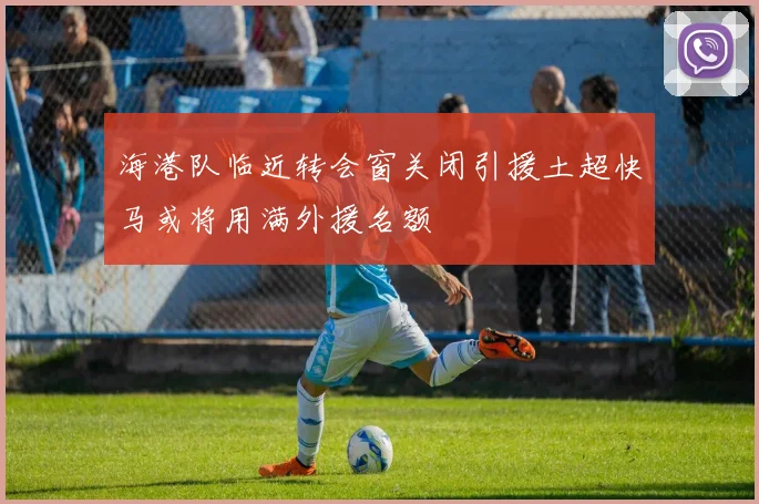 海港队临近转会窗关闭引援土超快马或将用满外援名额