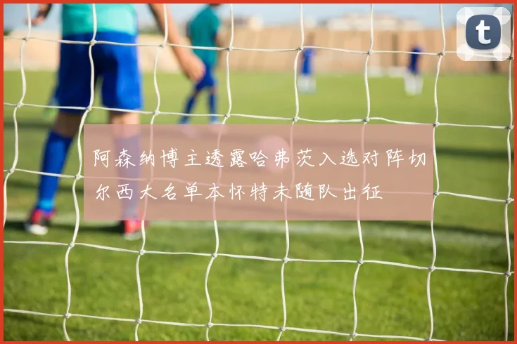 阿森纳博主透露哈弗茨入选对阵切尔西大名单本怀特未随队出征