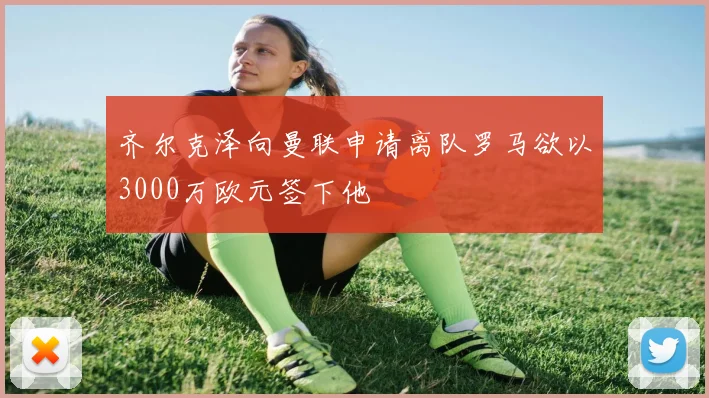 齐尔克泽向曼联申请离队罗马欲以3000万欧元签下他