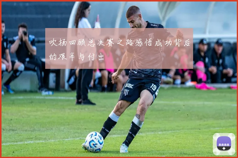吹杨回顾总决赛之路感悟成功背后的艰辛与付出