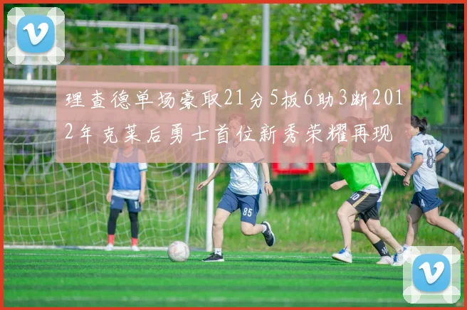 理查德单场豪取21分5板6助3断2012年克莱后勇士首位新秀荣耀再现