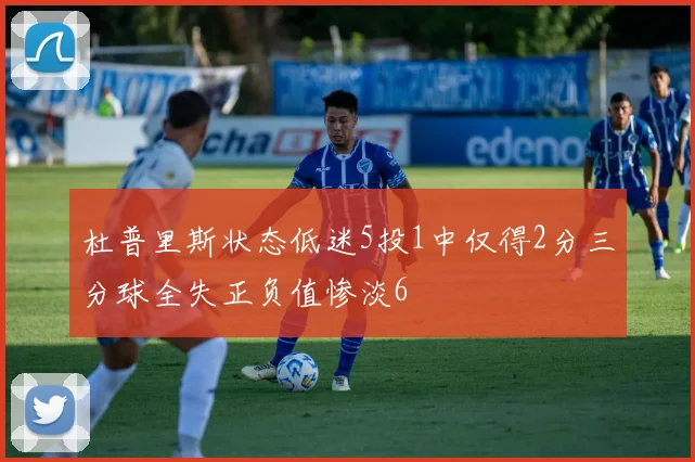 杜普里斯状态低迷5投1中仅得2分三分球全失正负值惨淡6