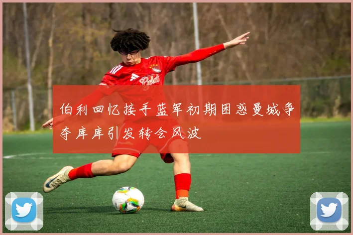 伯利回忆接手蓝军初期困惑曼城争夺库库引发转会风波