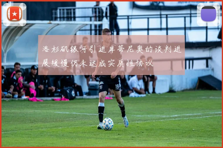 洛杉矶银河引进库蒂尼奥的谈判进展缓慢仍未达成实质性协议