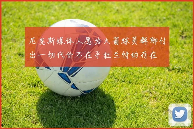 尼克斯媒体人愿为火箭球员群聊付出一切代价不在乎杜兰特的存在