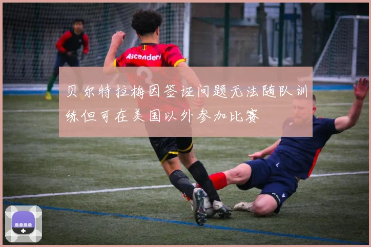 贝尔特拉梅因签证问题无法随队训练但可在美国以外参加比赛