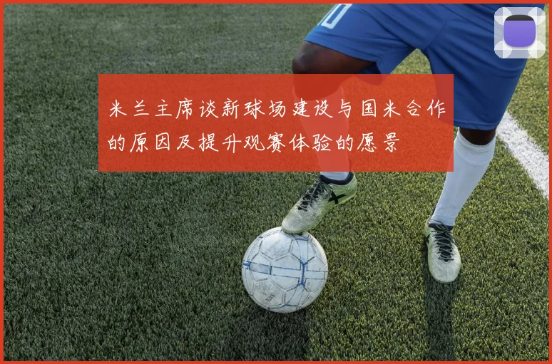 米兰主席谈新球场建设与国米合作的原因及提升观赛体验的愿景